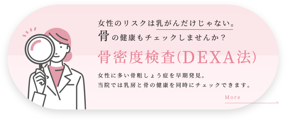 女性のリスクは乳がんだけじゃない。骨の健康もチェックしませんか？骨密度検査(DEXA法)女性に多い骨粗しょう症を早期発見。当院では乳房と骨の健康を同時にチェックできます。
